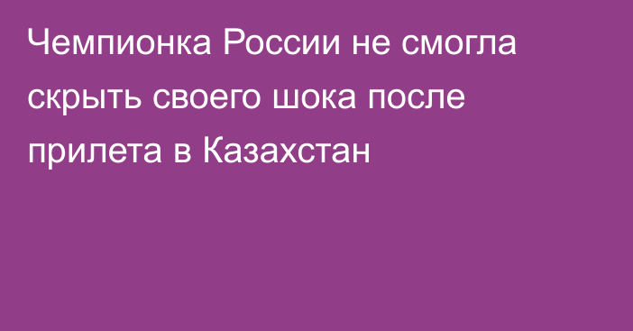 Чемпионка России не смогла скрыть своего шока после прилета в Казахстан