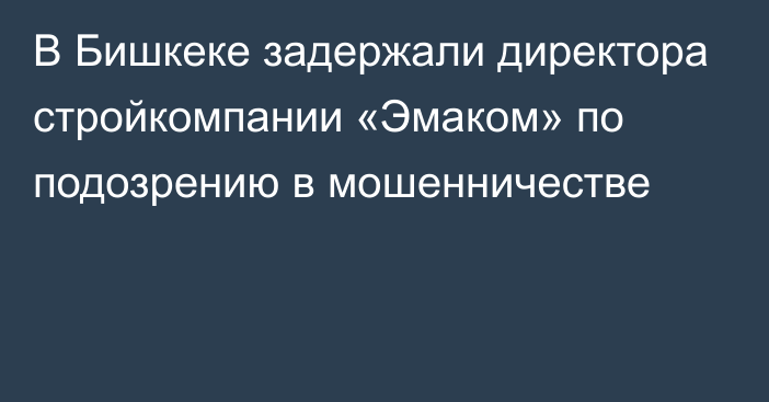 В Бишкеке задержали директора стройкомпании «Эмаком» по подозрению в мошенничестве