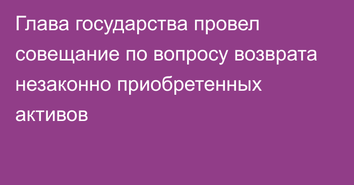 Глава государства провел совещание по вопросу возврата незаконно приобретенных активов