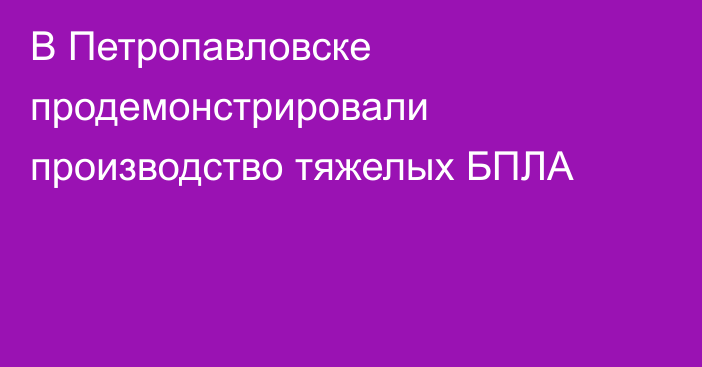 В Петропавловске продемонстрировали производство тяжелых БПЛА