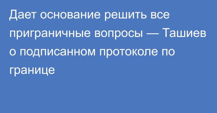 Дает основание решить все приграничные вопросы — Ташиев о подписанном протоколе по границе