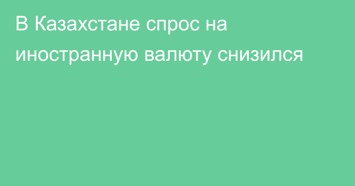 В Казахстане спрос на иностранную валюту снизился