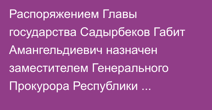 Распоряжением Главы государства Садырбеков Габит Амангельдиевич назначен заместителем Генерального Прокурора Республики Казахстан, он освобожден от ранее занимаемой должности