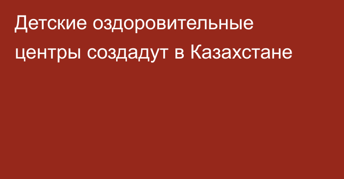 Детские оздоровительные центры создадут в Казахстане