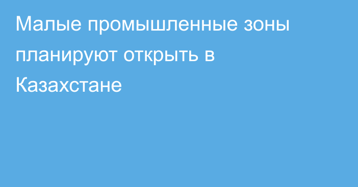 Малые промышленные зоны планируют открыть в Казахстане