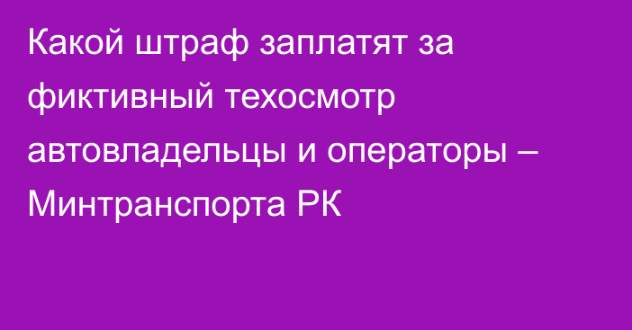 Какой штраф заплатят за фиктивный техосмотр автовладельцы и операторы – Минтранспорта РК