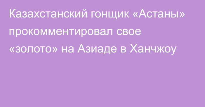 Казахстанский гонщик «Астаны» прокомментировал свое «золото» на Азиаде в Ханчжоу