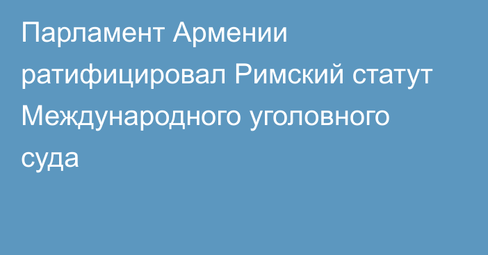 Парламент Армении ратифицировал Римский статут Международного уголовного суда