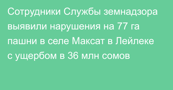 Сотрудники Службы земнадзора выявили нарушения на 77 га пашни в селе Максат в Лейлеке с ущербом в 36 млн сомов