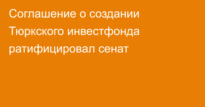 Соглашение о создании Тюркского инвестфонда ратифицировал сенат