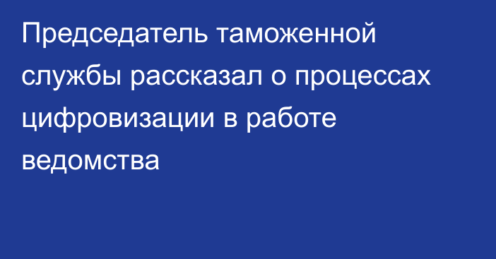 Председатель таможенной службы рассказал о процессах цифровизации в работе ведомства