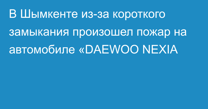 В Шымкенте из-за короткого замыкания произошел пожар на автомобиле «DAEWOO NEXIA