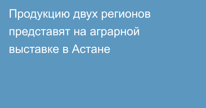 Продукцию двух регионов представят на аграрной выставке в Астане