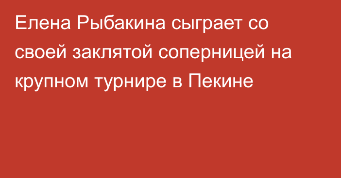 Елена Рыбакина сыграет со своей заклятой соперницей на крупном турнире в Пекине