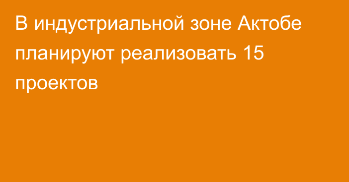 В индустриальной зоне Актобе планируют реализовать 15 проектов