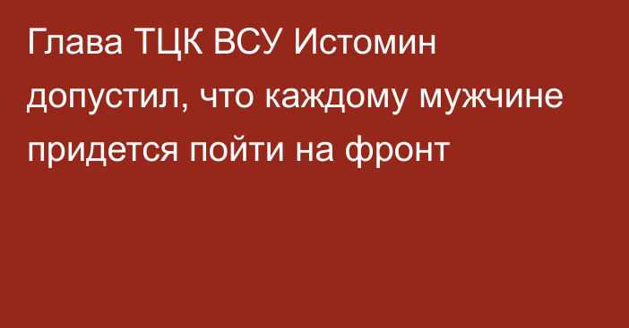 Глава ТЦК ВСУ Истомин допустил, что каждому мужчине придется пойти на фронт