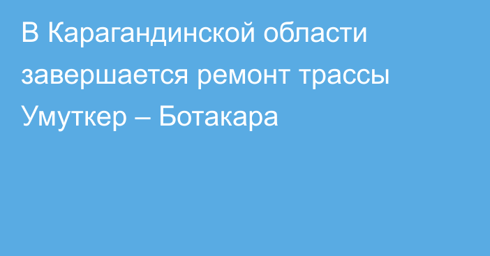 В Карагандинской области завершается ремонт трассы Умуткер – Ботакара