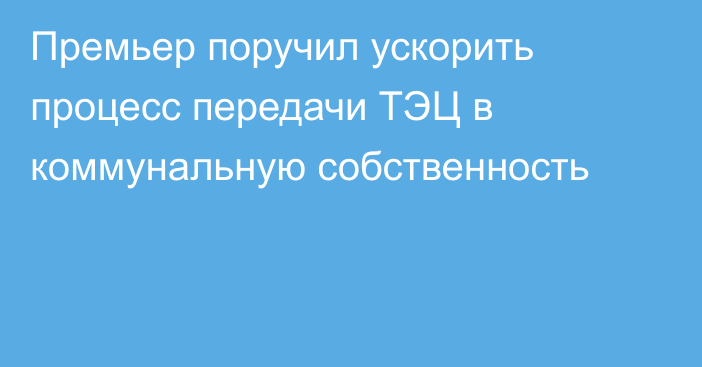 Премьер поручил ускорить процесс передачи ТЭЦ в коммунальную собственность