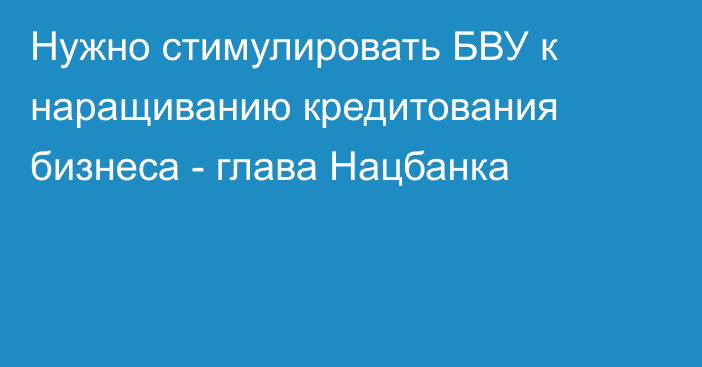 Нужно стимулировать БВУ к наращиванию кредитования бизнеса - глава Нацбанка