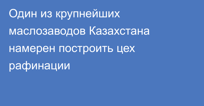 Один из крупнейших маслозаводов Казахстана намерен построить цех рафинации