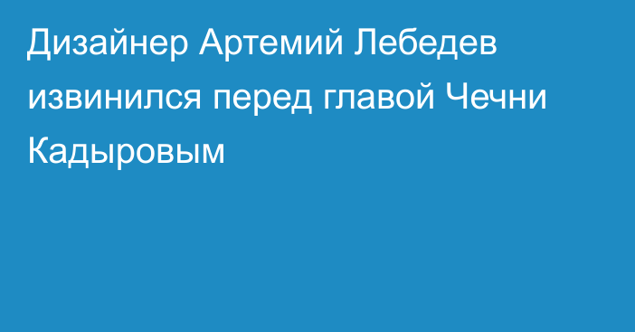 Дизайнер Артемий Лебедев извинился перед главой Чечни Кадыровым