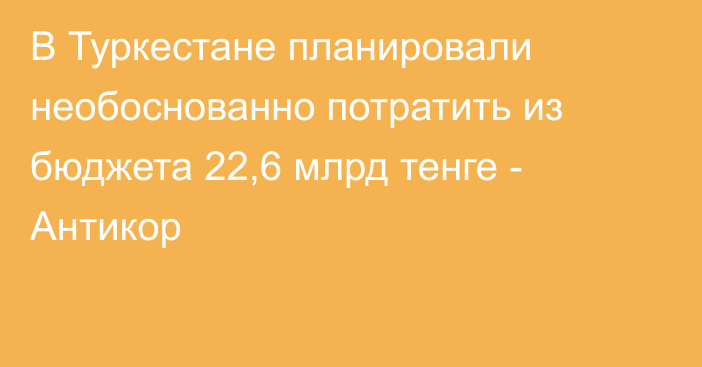 В Туркестане планировали необоснованно потратить из бюджета 22,6 млрд тенге - Антикор