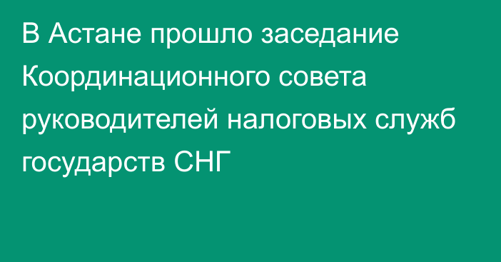 В Астане прошло заседание Координационного совета руководителей налоговых служб государств СНГ