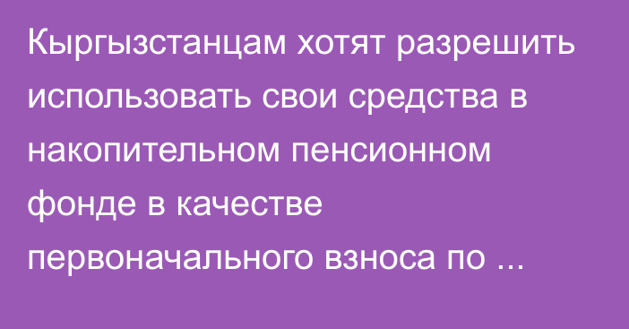 Кыргызстанцам хотят разрешить использовать свои средства в накопительном пенсионном фонде в качестве первоначального взноса по ипотеке