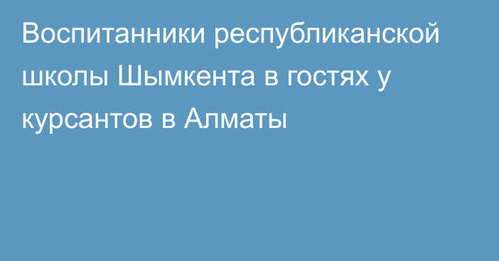 Воспитанники республиканской школы Шымкента в гостях у курсантов в Алматы