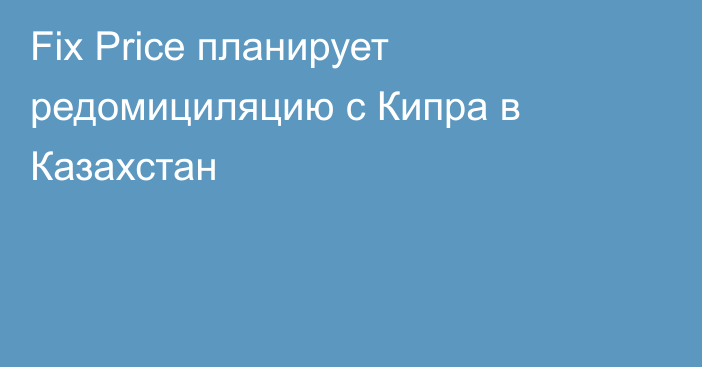 Fix Price планирует редомициляцию с Кипра в Казахстан