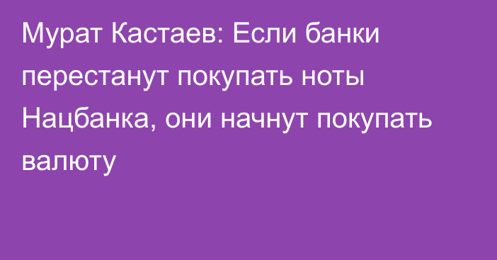 Мурат Кастаев: Если банки перестанут покупать ноты Нацбанка, они начнут покупать валюту