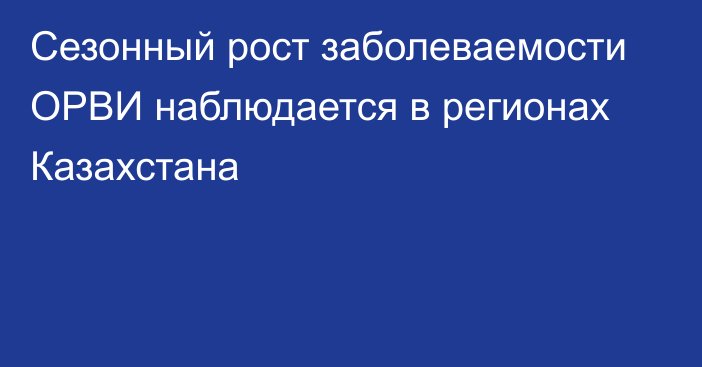 Сезонный рост заболеваемости ОРВИ наблюдается в регионах Казахстана