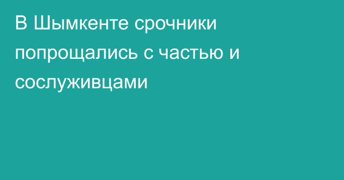 В Шымкенте срочники попрощались с частью и сослуживцами