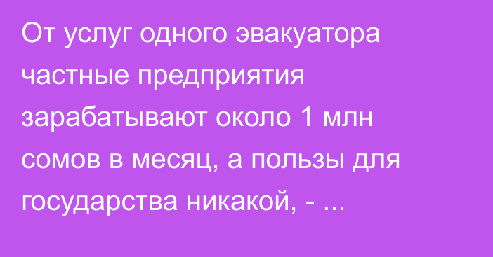 От услуг одного эвакуатора частные предприятия зарабатывают около 1 млн сомов в месяц, а пользы для государства никакой, - депутат