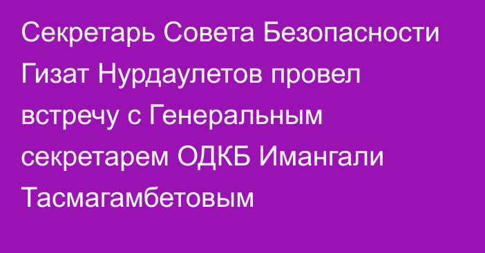 Секретарь Совета Безопасности Гизат Нурдаулетов провел встречу с Генеральным секретарем ОДКБ Имангали Тасмагамбетовым