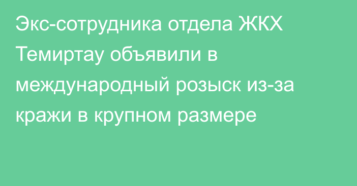 Экс-сотрудника отдела ЖКХ Темиртау объявили в международный розыск из-за кражи в крупном размере