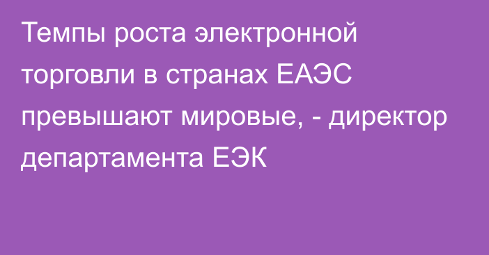 Темпы роста электронной торговли в странах ЕАЭС превышают мировые, - директор департамента ЕЭК