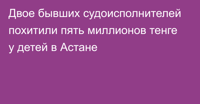 Двое бывших судоисполнителей похитили пять миллионов тенге у детей в Астане