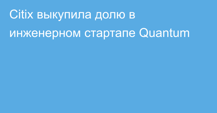 Citix выкупила долю в инженерном стартапе Quantum