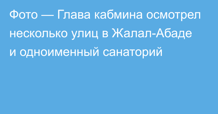 Фото — Глава кабмина осмотрел несколько улиц в Жалал-Абаде и одноименный санаторий