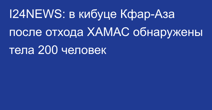 I24NEWS: в кибуце Кфар-Аза после отхода ХАМАС обнаружены тела 200 человек