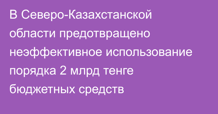 В Северо-Казахстанской области предотвращено неэффективное использование порядка 2 млрд тенге бюджетных средств