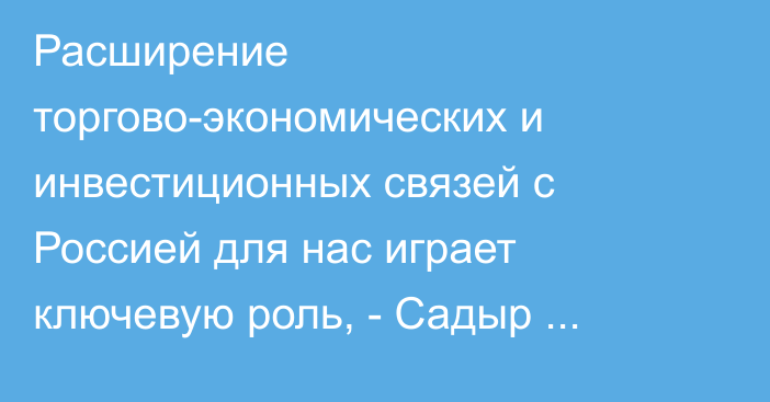 Расширение торгово-экономических и инвестиционных связей с Россией для нас играет ключевую роль, - Садыр Жапаров