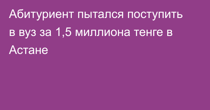 Абитуриент пытался поступить в вуз за 1,5 миллиона тенге в Астане