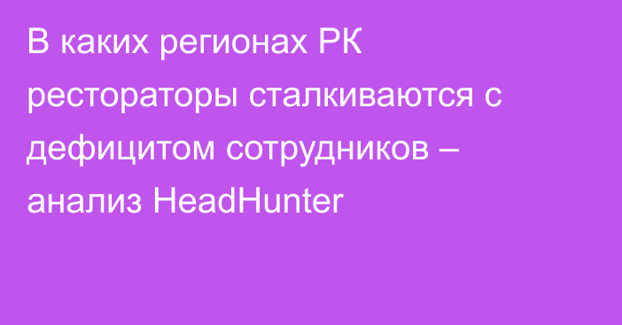 В каких регионах РК рестораторы сталкиваются с дефицитом сотрудников – анализ HeadHunter