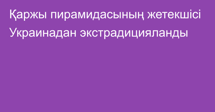 Қаржы пирамидасының жетекшісі Украинадан экстрадицияланды