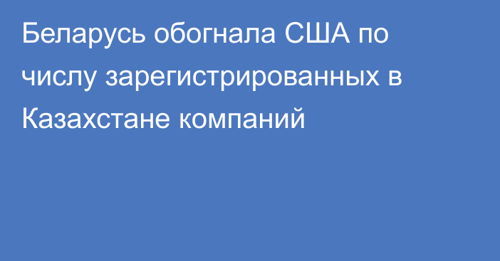 Беларусь обогнала США по числу зарегистрированных в Казахстане компаний