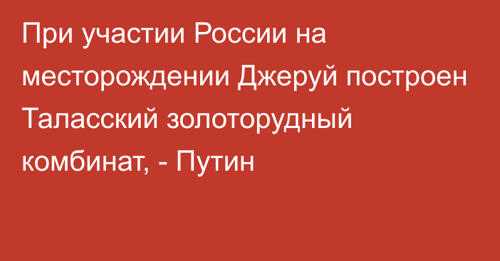 При участии России на месторождении Джеруй построен Таласский золоторудный комбинат, - Путин