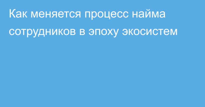 Как меняется процесс найма сотрудников в эпоху экосистем