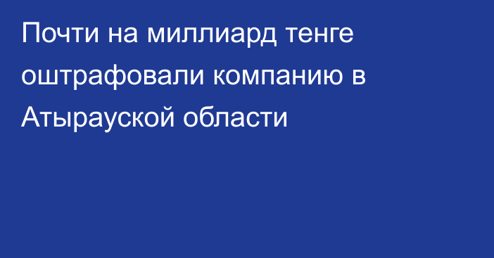 Почти на миллиард тенге оштрафовали компанию в Атырауской области